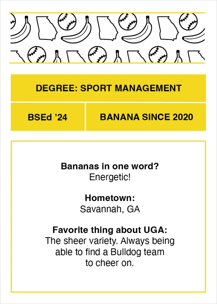 Digital trading card that reads "Degree: Sport Management
BSEd’ 24
Banana since 2020
Bananas in one word? Energetic!
Hometown: Savannah, GA
Favorite thing about UGA: The sheer variety. Always being able to find a Bulldog team to cheer on."