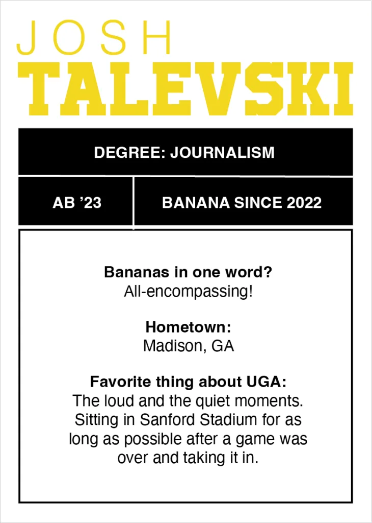 Digital trading card that reads "Degree: journalism
AB’ 23
Banana since 2022
Bananas in one word? All-encompassing!
Hometown: Madison, GA
Favorite thing about UGA: The loud and the quiet moments. Sitting in Sanford Stadium for as long as possible after a game was over and taking it in."