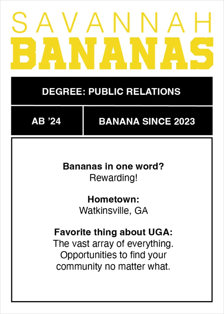 Digital trading card that reads "Degree: Public Relations
AB’ 24
Banana since 2023
Bananas in one word? Rewarding!
Hometown: Watkinsville, GA
Favorite thing about UGA: The vast array of everything.
Opportunities to find your community no matter what."