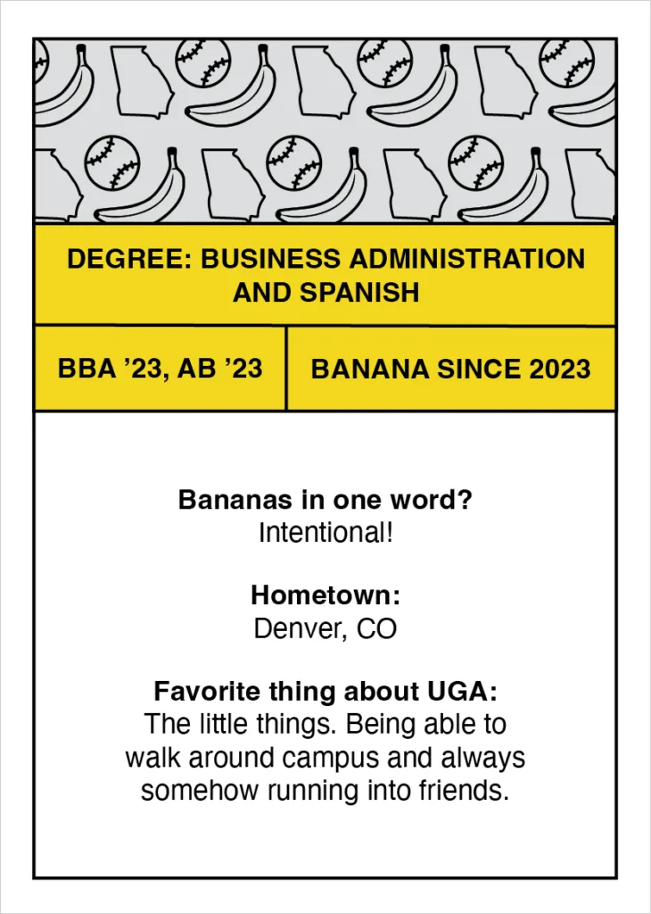 Digital trading card that reads "Degree: Business Administration and Spanish
BBA’ 23, AB’ 23
Banana since 2023
Bananas in one word? Intentional!
Hometown: Denver, CO
Favorite thing about UGA: The little things. Being able to walk around campus and always somehow running into friends."